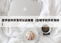 想学软件开发可以去哪里（在哪学软件开发好）