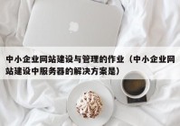 中小企业网站建设与管理的作业（中小企业网站建设中服务器的解决方案是）