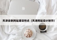 天津自制网站建设特点（天津网站设计制作）