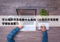 学小程序开发需要什么基础（小程序开发需要学哪些需要?）