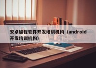 安卓编程软件开发培训机构（android开发培训机构）